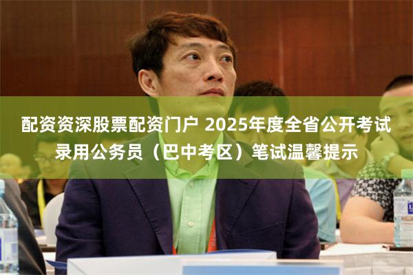 配资资深股票配资门户 2025年度全省公开考试录用公务员（巴中考区）笔试温馨提示