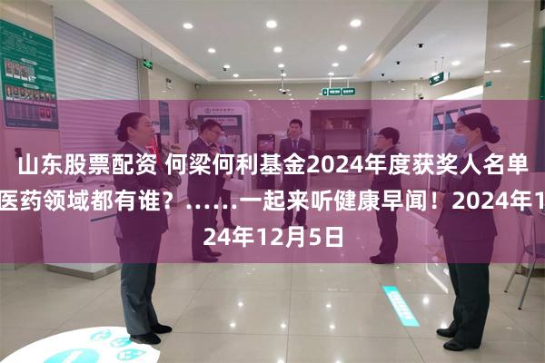 山东股票配资 何梁何利基金2024年度获奖人名单公布，医药领域都有谁？……一起来听健康早闻！2024年12月5日