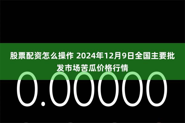 股票配资怎么操作 2024年12月9日全国主要批发市场苦瓜价格行情