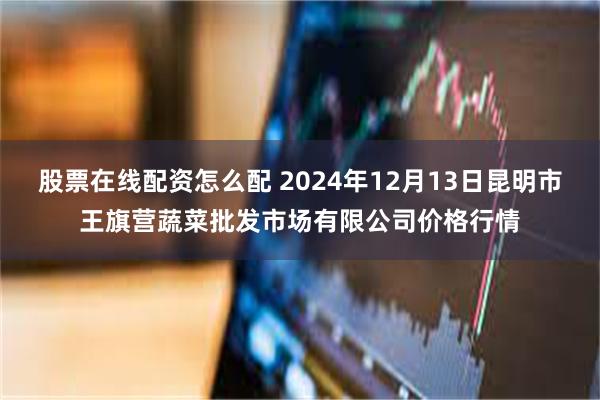 股票在线配资怎么配 2024年12月13日昆明市王旗营蔬菜批发市场有限公司价格行情