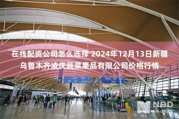 在线配资公司怎么选择 2024年12月13日新疆乌鲁木齐凌庆蔬菜果品有限公司价格行情