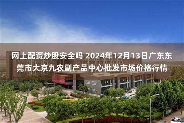 网上配资炒股安全吗 2024年12月13日广东东莞市大京九农副产品中心批发市场价格行情