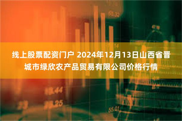 线上股票配资门户 2024年12月13日山西省晋城市绿欣农产品贸易有限公司价格行情