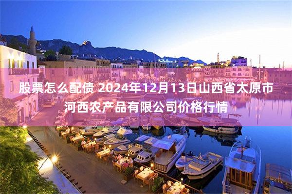 股票怎么配债 2024年12月13日山西省太原市河西农产品有限公司价格行情