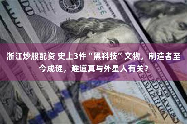 浙江炒股配资 史上3件“黑科技”文物，制造者至今成谜，难道真与外星人有关？