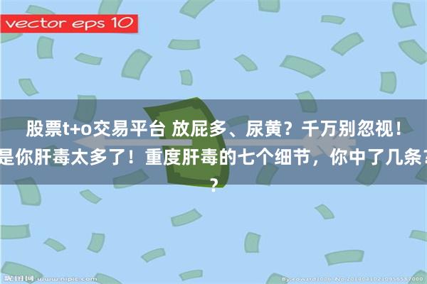 股票t+o交易平台 放屁多、尿黄？千万别忽视！是你肝毒太多了！重度肝毒的七个细节，你中了几条？