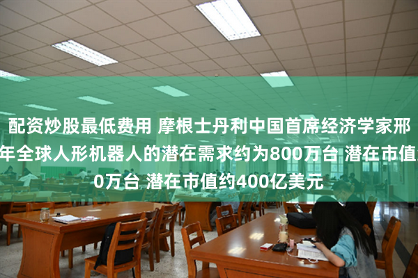 配资炒股最低费用 摩根士丹利中国首席经济学家邢自强：未来5年全球人形机器人的潜在需求约为800万台 潜在市值约400亿美元