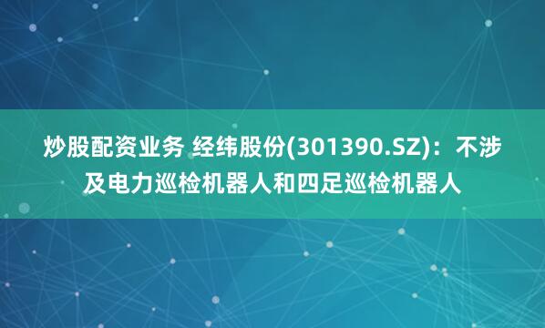 炒股配资业务 经纬股份(301390.SZ)：不涉及电力巡检机器人和四足巡检机器人