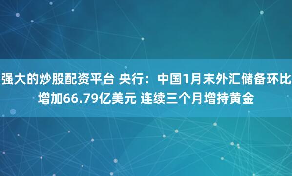 强大的炒股配资平台 央行：中国1月末外汇储备环比增加66.79亿美元 连续三个月增持黄金