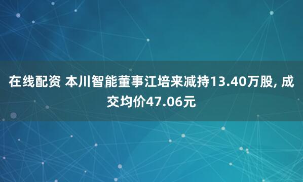 在线配资 本川智能董事江培来减持13.40万股, 成交均价47.06元