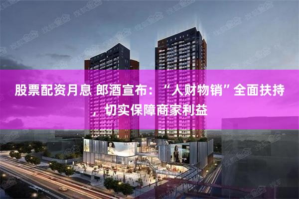 股票配资月息 郎酒宣布：“人财物销”全面扶持，切实保障商家利益