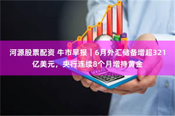 河源股票配资 牛市早报｜6月外汇储备增超321亿美元，央行连续8个月增持黄金